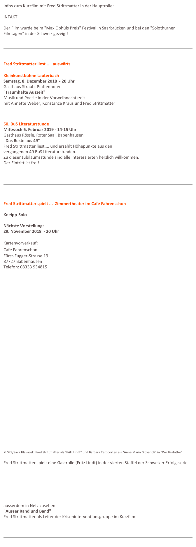 Infos zum Kurzfilm mit Fred Strittmatter in der Hauptrolle:   INTAKT https://www.facebook.com/intaktshortfilm/ 

Der Film wurde beim "Max Ophüls Preis" Festival in Saarbrücken und bei den "Solothurner Filmtagen" in der Schweiz gezeigt!


￼


Fred Strittmatter liest..... auswärts
Kleinkunstbühne Lauterbach
Samstag, 8. Dezember 2018  - 20 Uhr
Gasthaus Straub, Pfaffenhofen
"Traumhafte Auszeit"
Musik und Poesie in der Vorweihnachtszeit
mit Annette Weber, Konstanze Kraus und Fred Strittmatter
www.kleinkunst-lauterbach.de


50. BuS Literaturstunde
Mittwoch 6. Februar 2019 - 14-15 Uhr
Gasthaus Rössle, Roter Saal, Babenhausen
"Das Beste aus 49"
Fred Strittmatter liest.... und erzählt Höhepunkte aus den
vergangenen 49 BuS Literaturstunden.
Zu dieser Jubiläumsstunde sind alle Interessierten herzlich willkommen.
Der Eintritt ist frei!

￼



Fred Strittmatter spielt ...  Zimmertheater im Cafe Fahrenschon
Kneipp-Solo

Nächste Vorstellung:  
29. November 2018  - 20 Uhr

Kartenvorverkauf: 
Cafe Fahrenschon
Fürst-Fugger-Strasse 19
87727 Babenhausen
Telefon: 08333 934815




￼

































© SRF/Sava Hlavacek. Fred Strittmatter als "Fritz Lindt" und Barbara Terpoorten als "Anna-Maria Giovanoli" in "Der Bestatter"
Fred Strittmatter spielt eine Gastrolle (Fritz Lindt) in der vierten Staffel der Schweizer Erfolgsserie www.srf.ch/sendungen/der-bestatter 



￼



ausserdem in Netz zusehen:"Ausser Rand und Band"Fred Strittmatter als Leiter der Kriseninterventionsgruppe im Kurzfilm:https://vimeo.com/112785893


￼
